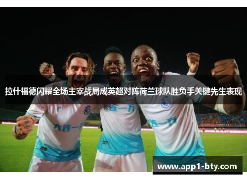 拉什福德闪耀全场主宰战局成英超对阵荷兰球队胜负手关键先生表现