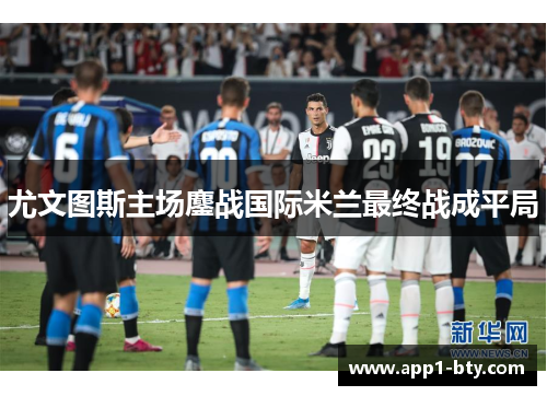 尤文图斯主场鏖战国际米兰最终战成平局 尤文图斯主场鏖战国际米兰最终战成平局