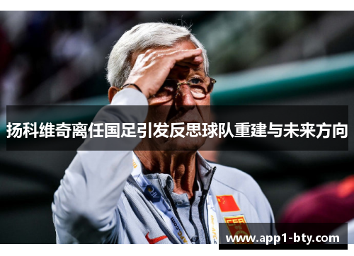 扬科维奇离任国足引发反思球队重建与未来方向 扬科维奇离任国足引发反思球队重建与未来方向